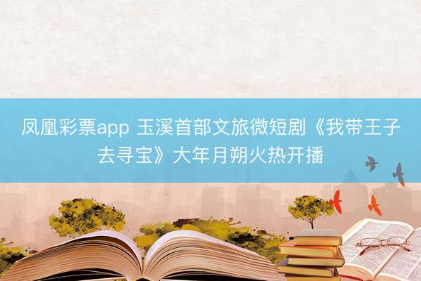 凤凰彩票app 玉溪首部文旅微短剧《我带王子去寻宝》大年月朔火热开播