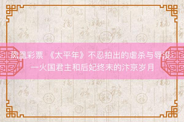 凤凰彩票 《太平年》不忍拍出的虐杀与辱没：一火国君主和后妃终末的汴京岁月