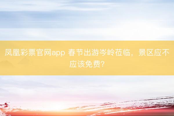 凤凰彩票官网app 春节出游岑岭莅临，景区应不应该免费？