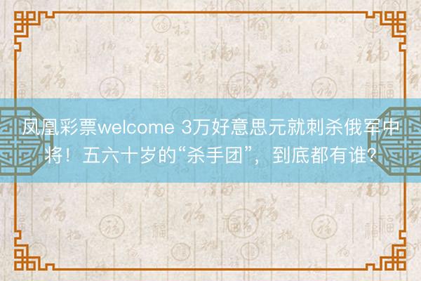凤凰彩票welcome 3万好意思元就刺杀俄军中将！五六十岁的“杀手团”，到底都有谁？