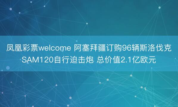 凤凰彩票welcome 阿塞拜疆订购96辆斯洛伐克SAM120自行迫击炮 总价值2.1亿欧元