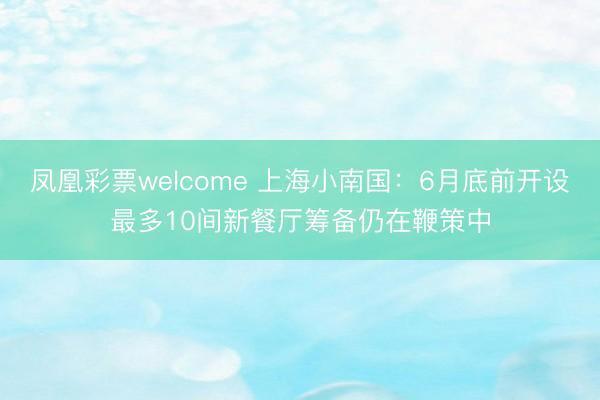 凤凰彩票welcome 上海小南国：6月底前开设最多10间新餐厅筹备仍在鞭策中
