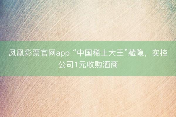 凤凰彩票官网app “中国稀土大王”藏隐，实控公司1元收购酒商