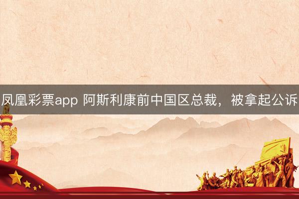 凤凰彩票app 阿斯利康前中国区总裁，被拿起公诉