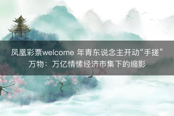 凤凰彩票welcome 年青东说念主开动“手搓”万物：万亿情愫经济市集下的缩影