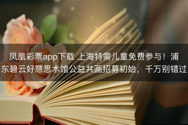 凤凰彩票app下载 上海特需儿童免费参与!浦东碧云好意思术馆公益共画招募初始,千万别错过