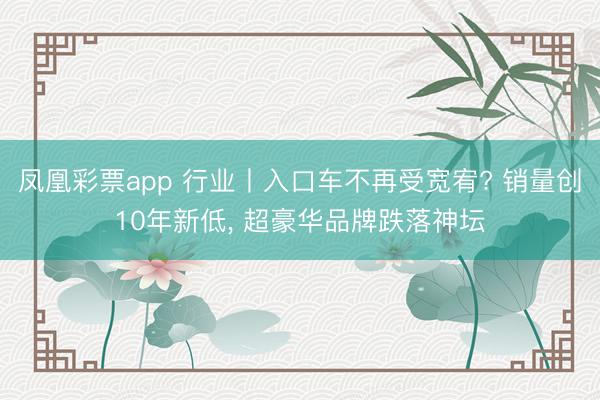 凤凰彩票app 行业丨入口车不再受宽宥? 销量创10年新低, 超豪华品牌跌落神坛