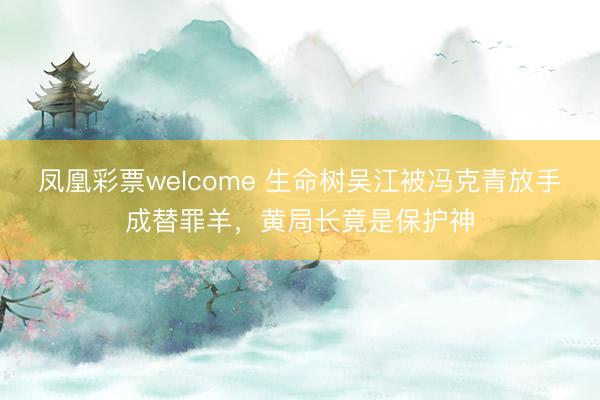 凤凰彩票welcome 生命树吴江被冯克青放手成替罪羊,黄局长竟是保护神