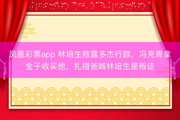 凤凰彩票app 林培生败露多杰行踪，冯克青拿金子收买他，扎措爸喊林培生是叛徒