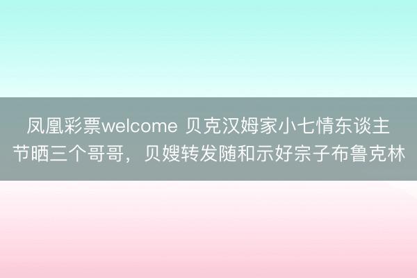 凤凰彩票welcome 贝克汉姆家小七情东谈主节晒三个哥哥,贝嫂转发随和示好宗子布鲁克林