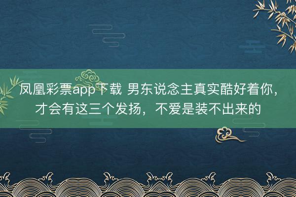凤凰彩票app下载 男东说念主真实酷好着你，才会有这三个发扬，不爱是装不出来的