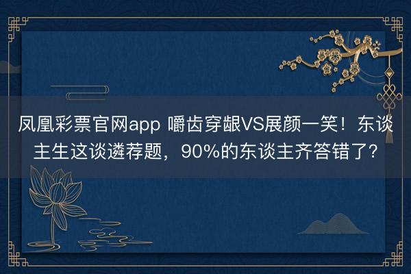 凤凰彩票官网app 嚼齿穿龈VS展颜一笑!东谈主生这谈遴荐题,90%的东谈主齐答错了?