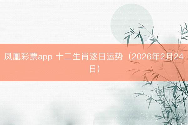 凤凰彩票app 十二生肖逐日运势(2026年2月24日)