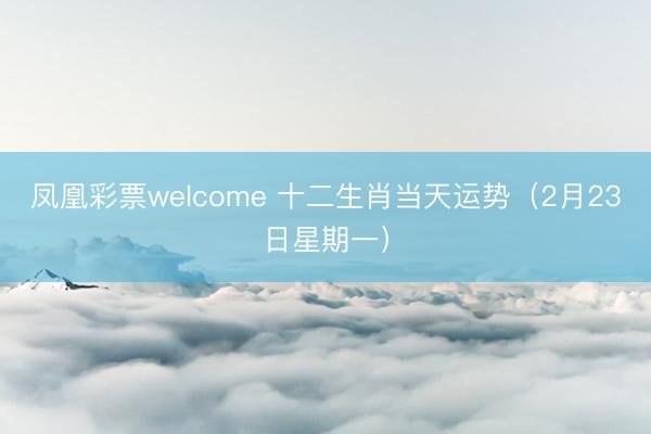 凤凰彩票welcome 十二生肖当天运势（2月23日星期一）