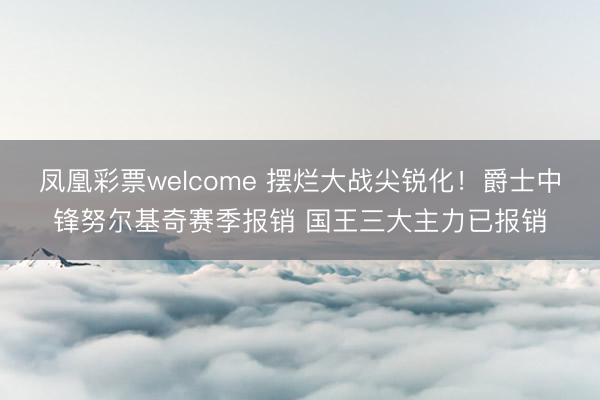 凤凰彩票welcome 摆烂大战尖锐化!爵士中锋努尔基奇赛季报销 国王三大主力已报销