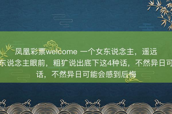 凤凰彩票welcome 一个女东说念主,遥远不要在隆重的东说念主眼前,粗犷说出底下这4种话,不然异日可能会感到后悔