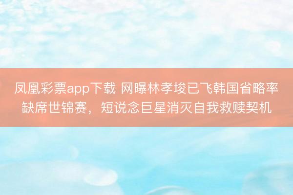 凤凰彩票app下载 网曝林孝埈已飞韩国省略率缺席世锦赛，短说念巨星消灭自我救赎契机