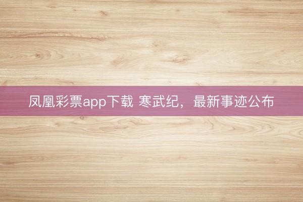凤凰彩票app下载 寒武纪,最新事迹公布