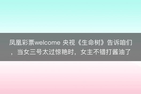 凤凰彩票welcome 央视《生命树》告诉咱们,当女三号太过惊艳时,女主不错打酱油了