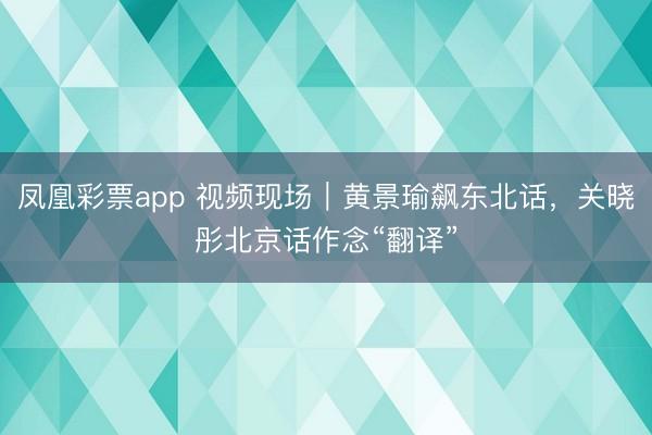 凤凰彩票app 视频现场|黄景瑜飙东北话,关晓彤北京话作念“翻译”