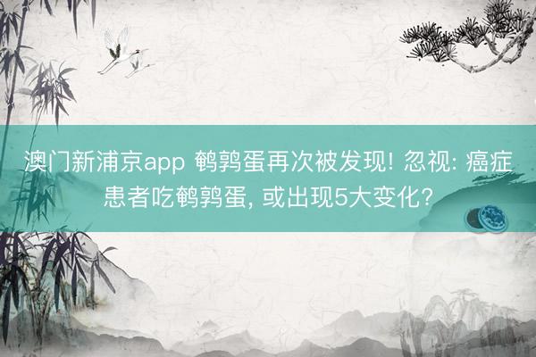 澳门新浦京app 鹌鹑蛋再次被发现! 忽视: 癌症患者吃鹌鹑蛋, 或出现5大变化?