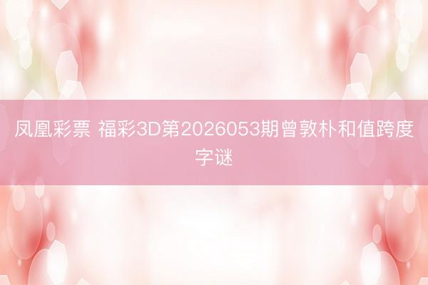 凤凰彩票 福彩3D第2026053期曾敦朴和值跨度字谜