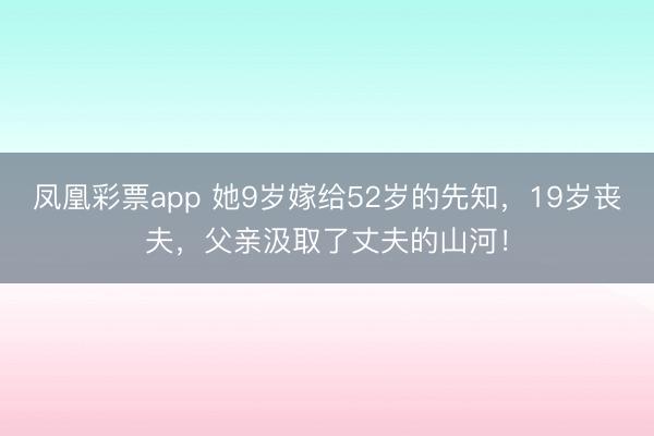 凤凰彩票app 她9岁嫁给52岁的先知，19岁丧夫，父亲汲取了丈夫的山河！