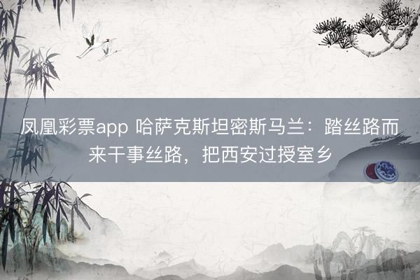 凤凰彩票app 哈萨克斯坦密斯马兰：踏丝路而来干事丝路，把西安过授室乡