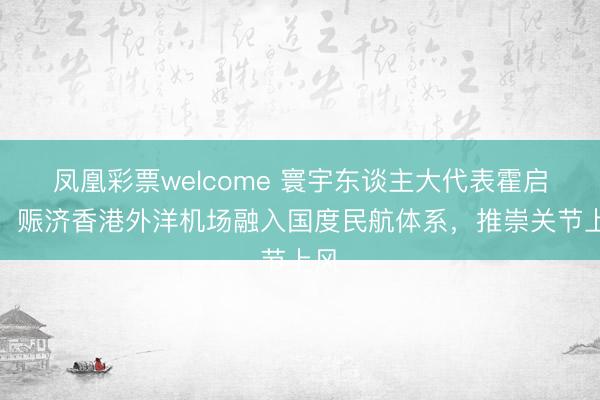 凤凰彩票welcome 寰宇东谈主大代表霍启刚：赈济香港外洋机场融入国度民航体系，推崇关节上风
