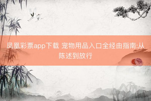凤凰彩票app下载 宠物用品入口全经由指南:从陈述到放行